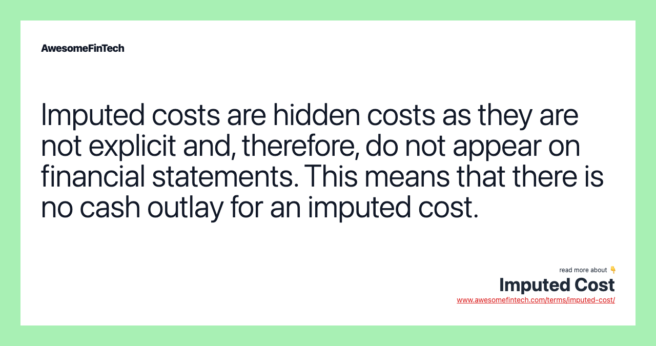 Imputed costs are hidden costs as they are not explicit and, therefore, do not appear on financial statements. This means that there is no cash outlay for an imputed cost.