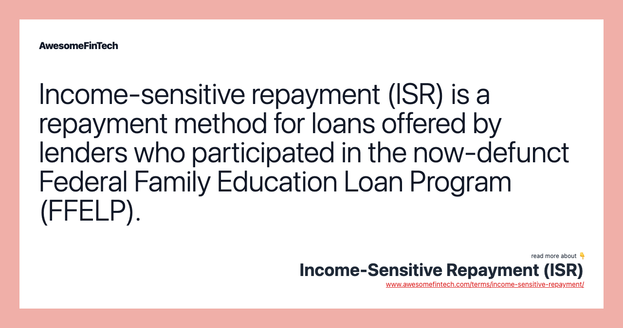 Income-sensitive repayment (ISR) is a repayment method for loans offered by lenders who participated in the now-defunct Federal Family Education Loan Program (FFELP).