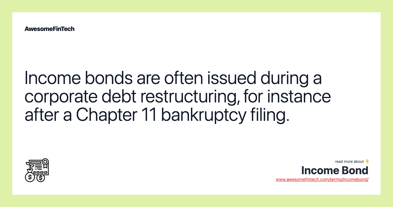 Income bonds are often issued during a corporate debt restructuring, for instance after a Chapter 11 bankruptcy filing.