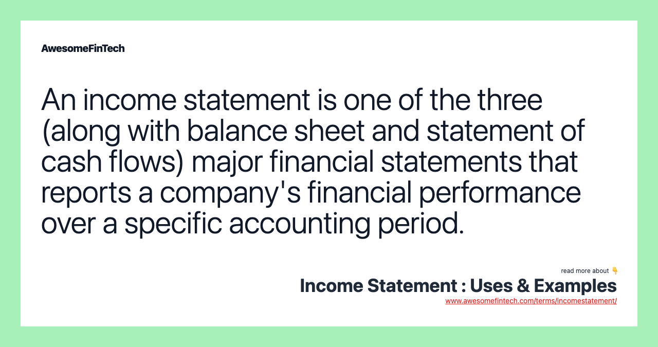 An income statement is one of the three (along with balance sheet and statement of cash flows) major financial statements that reports a company's financial performance over a specific accounting period.