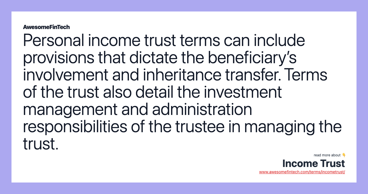 Personal income trust terms can include provisions that dictate the beneficiary’s involvement and inheritance transfer. Terms of the trust also detail the investment management and administration responsibilities of the trustee in managing the trust.