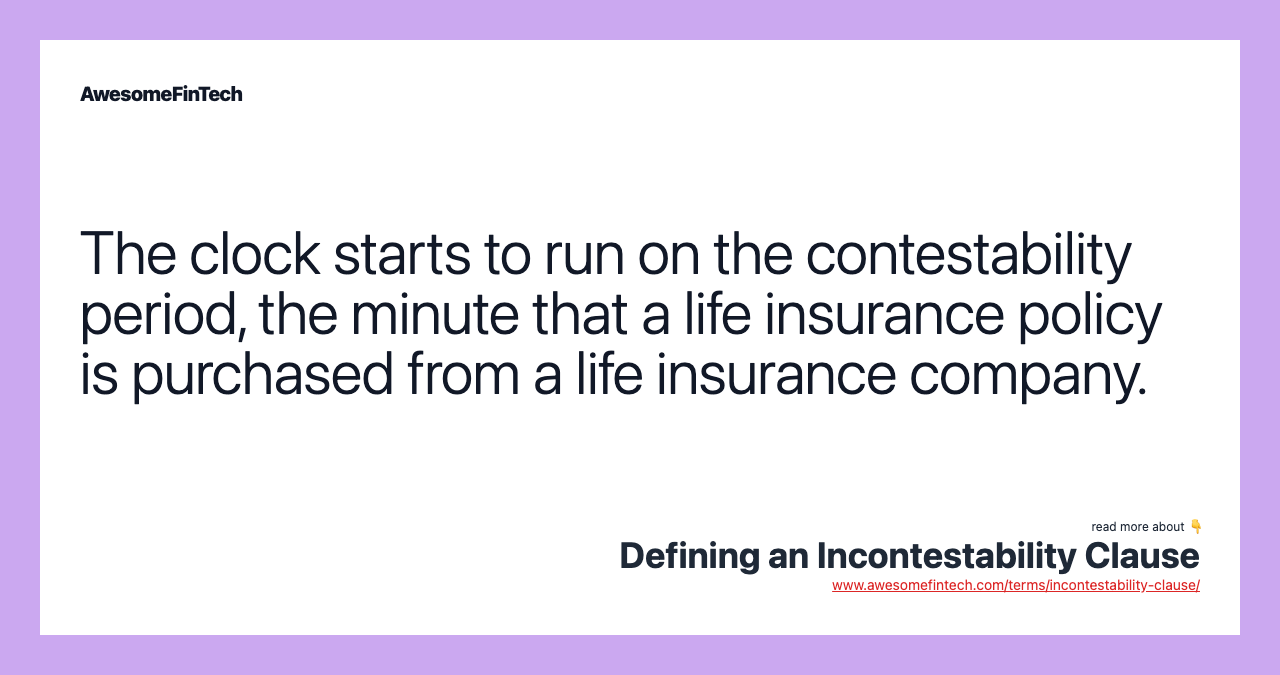 The clock starts to run on the contestability period, the minute that a life insurance policy is purchased from a life insurance company.