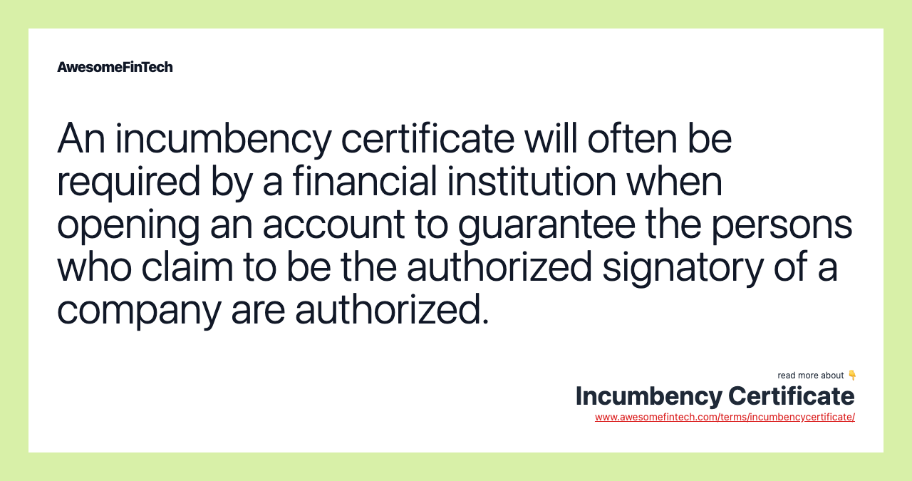 An incumbency certificate will often be required by a financial institution when opening an account to guarantee the persons who claim to be the authorized signatory of a company are authorized.