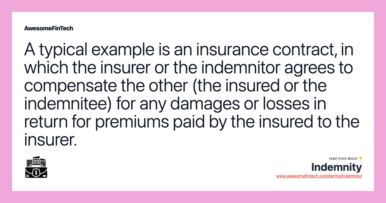 A typical example is an insurance contract, in which the insurer or the indemnitor agrees to compensate the other (the insured or the indemnitee) for any damages or losses in return for premiums paid by the insured to the insurer.