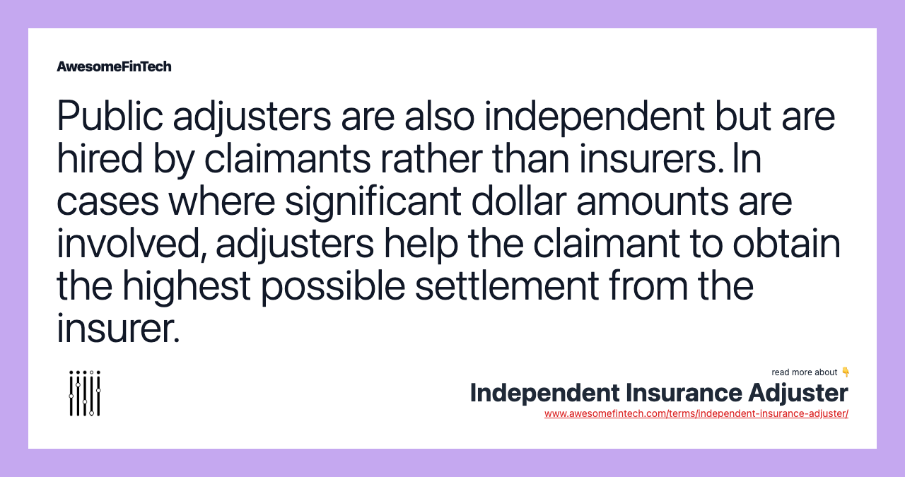 Public adjusters are also independent but are hired by claimants rather than insurers. In cases where significant dollar amounts are involved, adjusters help the claimant to obtain the highest possible settlement from the insurer.