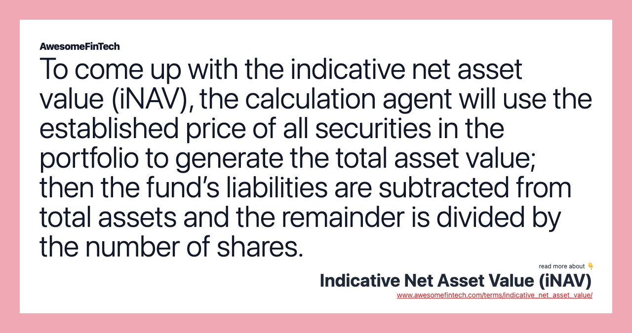 To come up with the indicative net asset value (iNAV), the calculation agent will use the established price of all securities in the portfolio to generate the total asset value; then the fund’s liabilities are subtracted from total assets and the remainder is divided by the number of shares.