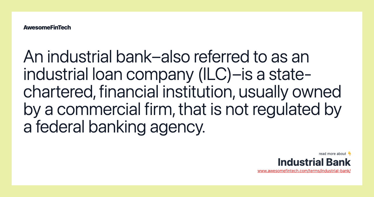 An industrial bank–also referred to as an industrial loan company (ILC)–is a state-chartered, financial institution, usually owned by a commercial firm, that is not regulated by a federal banking agency.