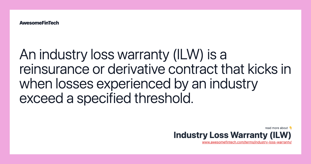 An industry loss warranty (ILW) is a reinsurance or derivative contract that kicks in when losses experienced by an industry exceed a specified threshold.