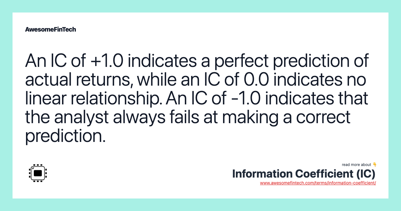 An IC of +1.0 indicates a perfect prediction of actual returns, while an IC of 0.0 indicates no linear relationship. An IC of -1.0 indicates that the analyst always fails at making a correct prediction.