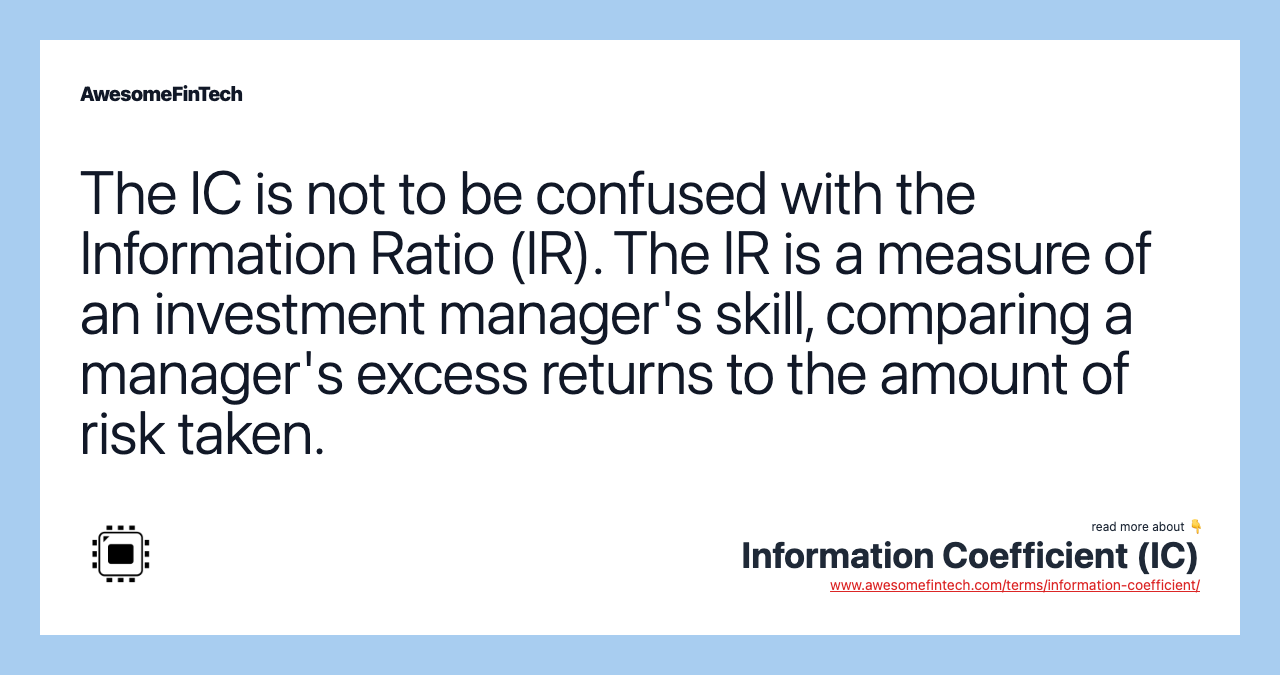 The IC is not to be confused with the Information Ratio (IR). The IR is a measure of an investment manager's skill, comparing a manager's excess returns to the amount of risk taken.