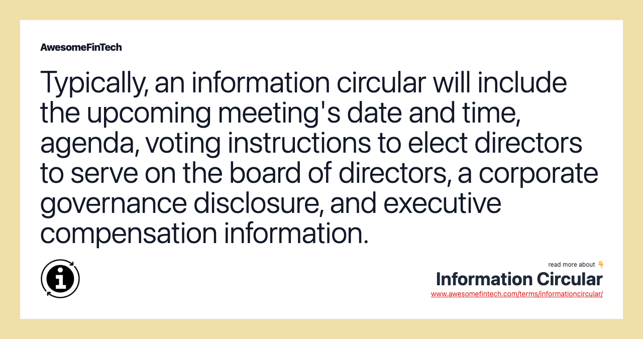 Typically, an information circular will include the upcoming meeting's date and time, agenda, voting instructions to elect directors to serve on the board of directors, a corporate governance disclosure, and executive compensation information.