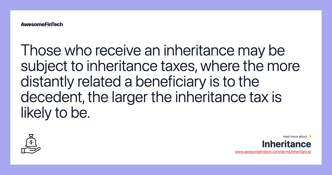 Those who receive an inheritance may be subject to inheritance taxes, where the more distantly related a beneficiary is to the decedent, the larger the inheritance tax is likely to be.