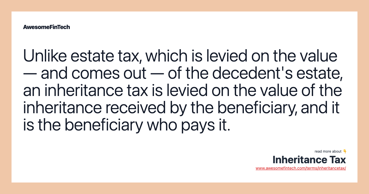 Unlike estate tax, which is levied on the value — and comes out — of the decedent's estate, an inheritance tax is levied on the value of the inheritance received by the beneficiary, and it is the beneficiary who pays it.