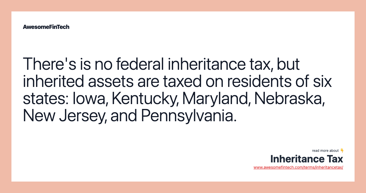There's is no federal inheritance tax, but inherited assets are taxed on residents of six states: Iowa, Kentucky, Maryland, Nebraska, New Jersey, and Pennsylvania.