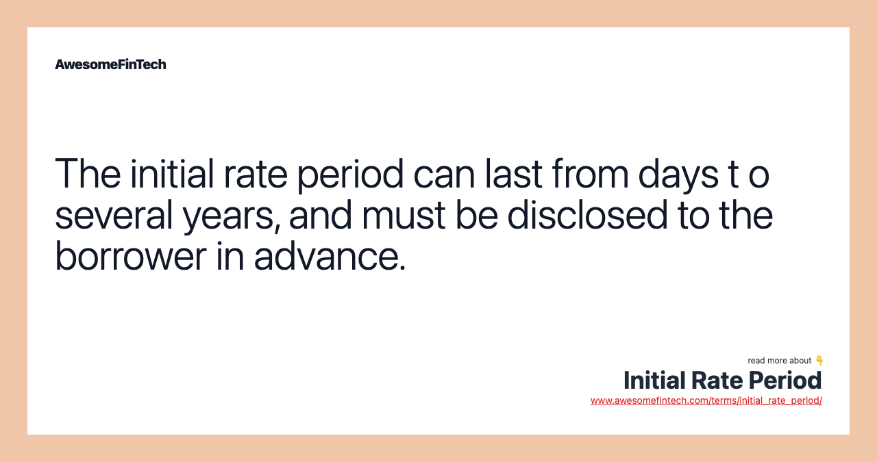 The initial rate period can last from days t o several years, and must be disclosed to the borrower in advance.