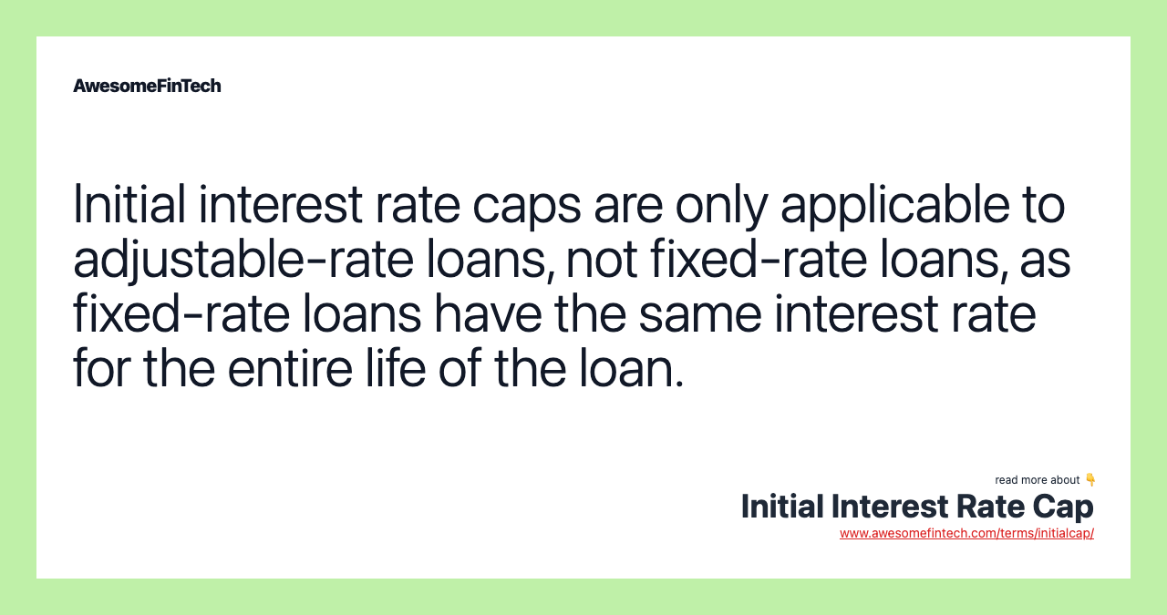Initial interest rate caps are only applicable to adjustable-rate loans, not fixed-rate loans, as fixed-rate loans have the same interest rate for the entire life of the loan.