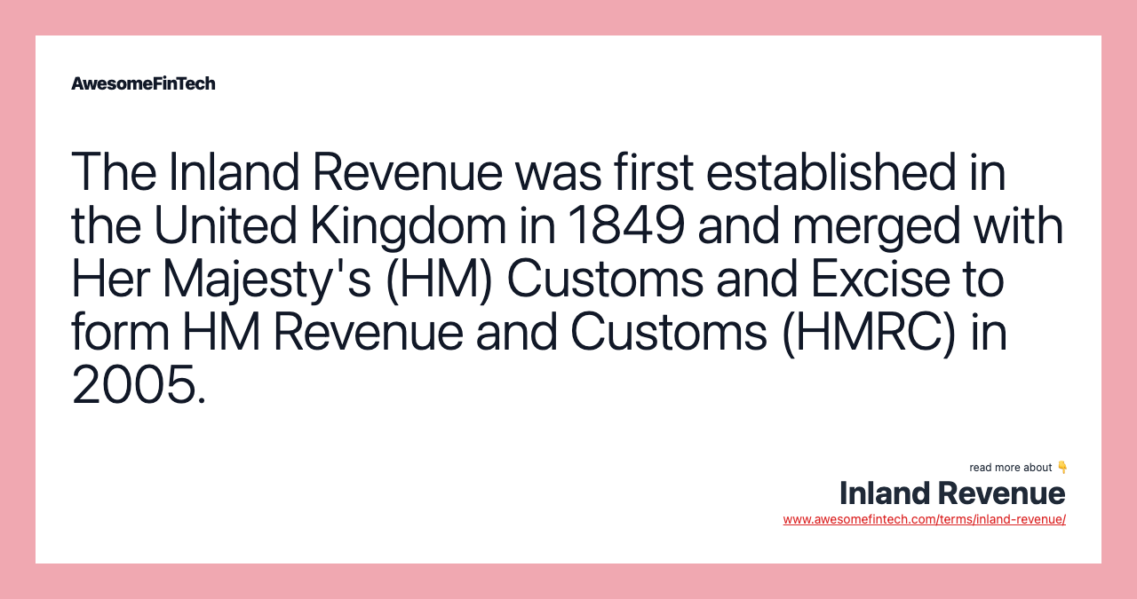 The Inland Revenue was first established in the United Kingdom in 1849 and merged with Her Majesty's (HM) Customs and Excise to form HM Revenue and Customs (HMRC) in 2005.