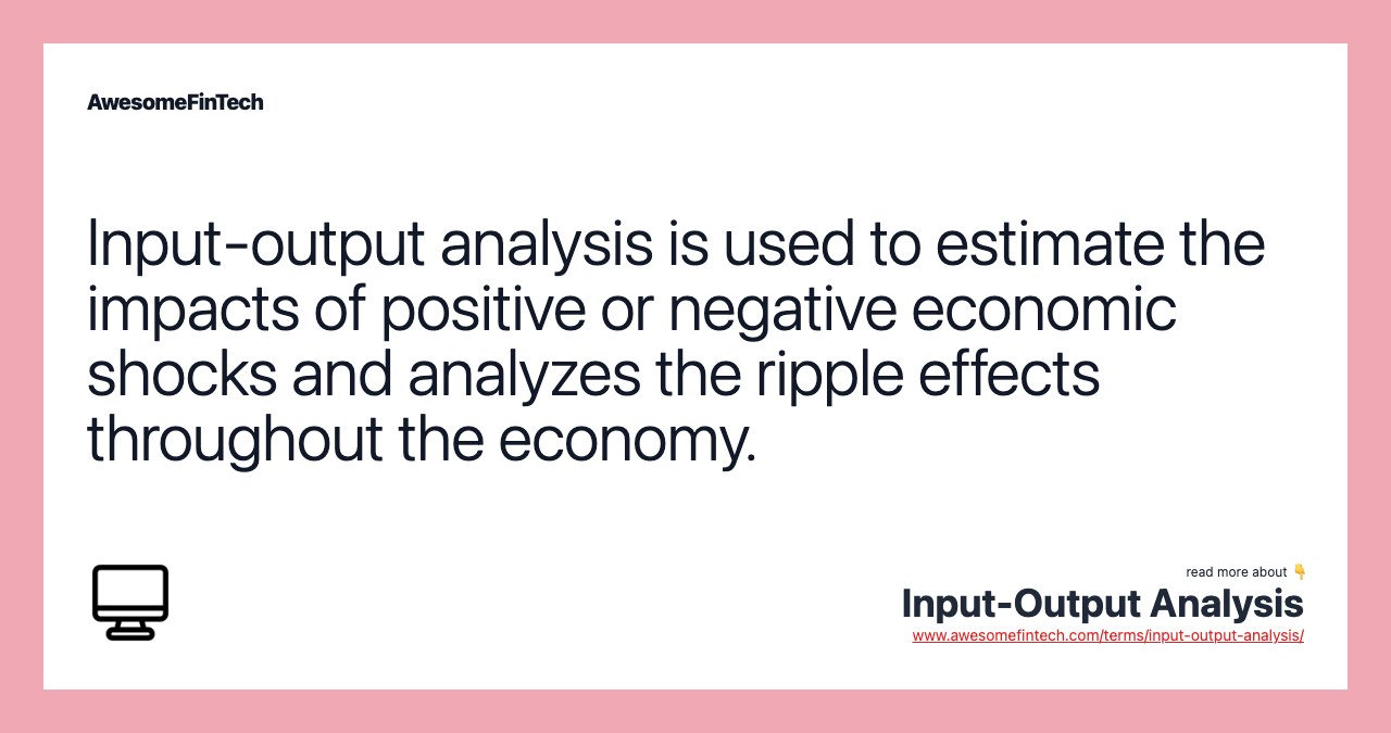 Input-output analysis is used to estimate the impacts of positive or negative economic shocks and analyzes the ripple effects throughout the economy.