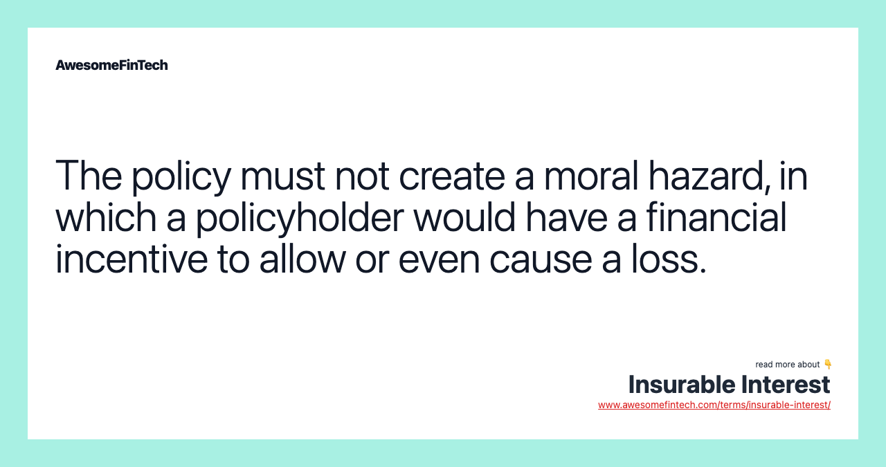 The policy must not create a moral hazard, in which a policyholder would have a financial incentive to allow or even cause a loss.