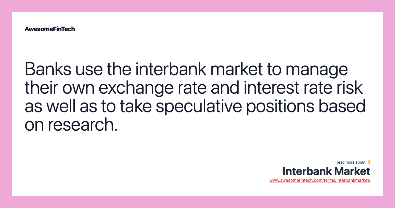 Banks use the interbank market to manage their own exchange rate and interest rate risk as well as to take speculative positions based on research.
