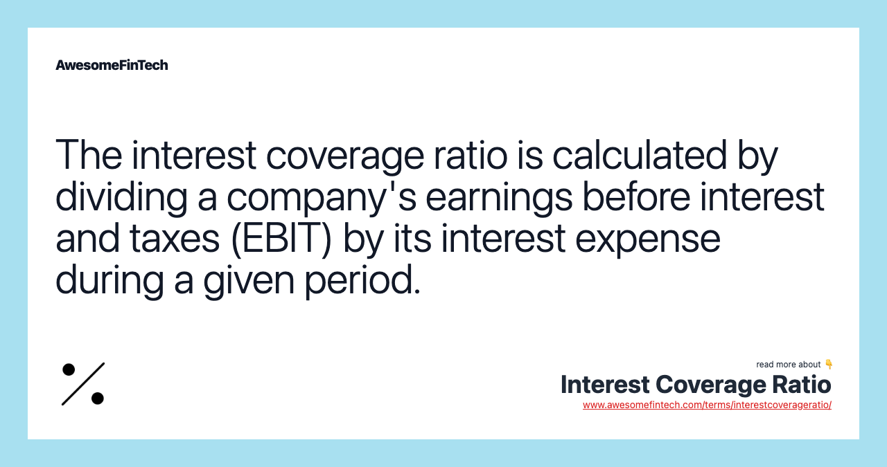 The interest coverage ratio is calculated by dividing a company's earnings before interest and taxes (EBIT) by its interest expense during a given period.