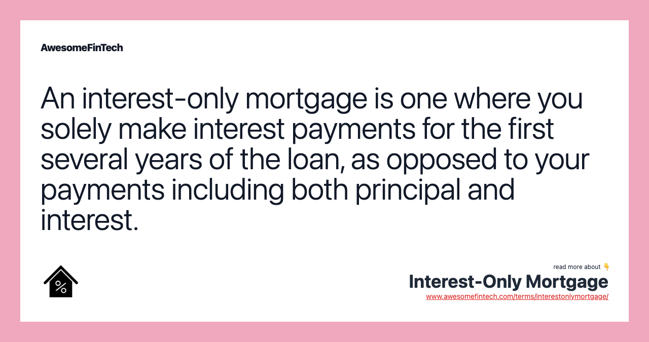 An interest-only mortgage is one where you solely make interest payments for the first several years of the loan, as opposed to your payments including both principal and interest.