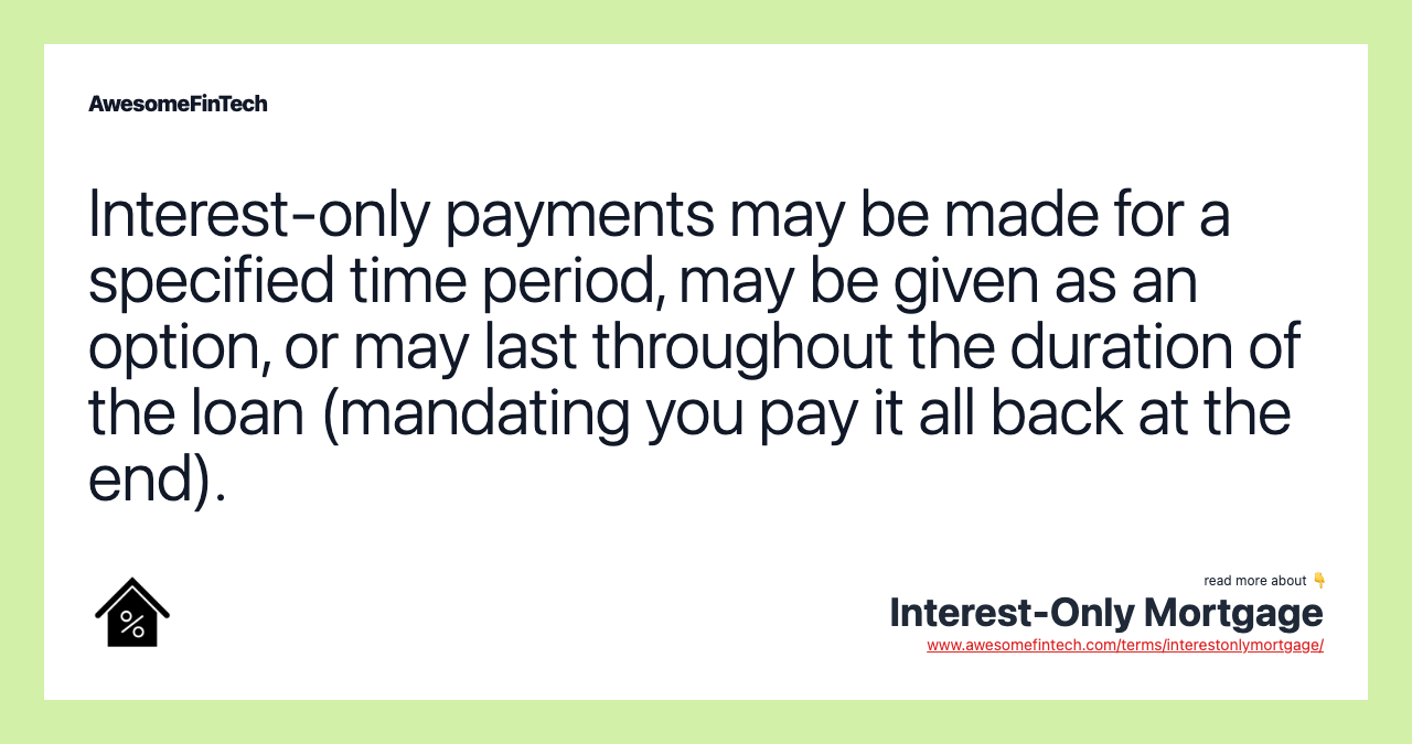 Interest-only payments may be made for a specified time period, may be given as an option, or may last throughout the duration of the loan (mandating you pay it all back at the end).