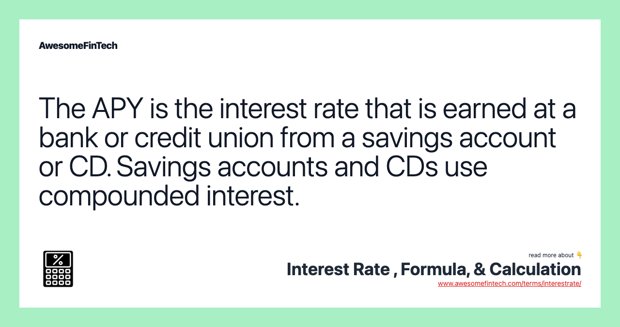 The APY is the interest rate that is earned at a bank or credit union from a savings account or CD. Savings accounts and CDs use compounded interest.