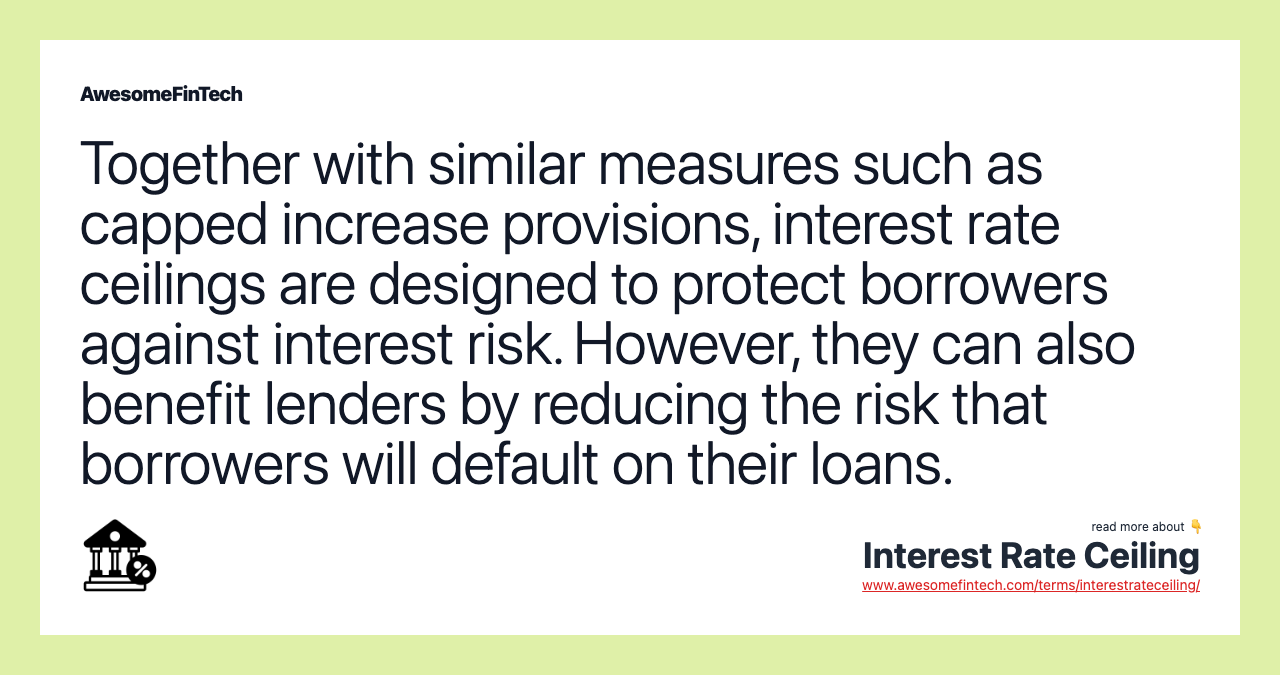 Together with similar measures such as capped increase provisions, interest rate ceilings are designed to protect borrowers against interest risk. However, they can also benefit lenders by reducing the risk that borrowers will default on their loans.