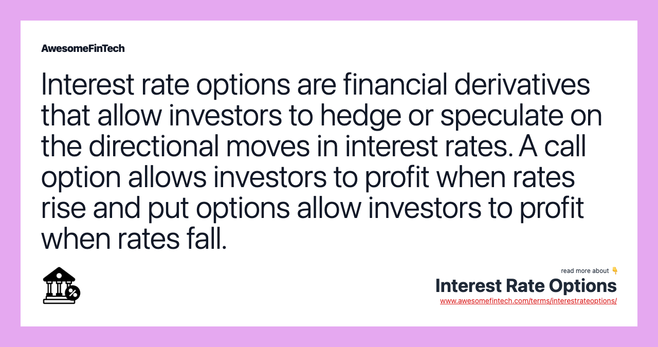 Interest rate options are financial derivatives that allow investors to hedge or speculate on the directional moves in interest rates. A call option allows investors to profit when rates rise and put options allow investors to profit when rates fall.