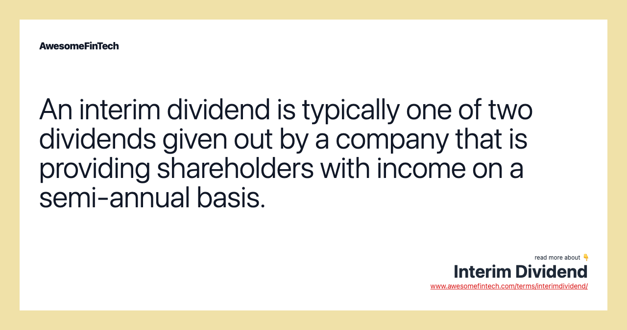 An interim dividend is typically one of two dividends given out by a company that is providing shareholders with income on a semi-annual basis.