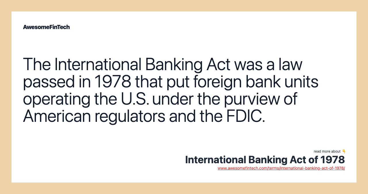 The International Banking Act was a law passed in 1978 that put foreign bank units operating the U.S. under the purview of American regulators and the FDIC.