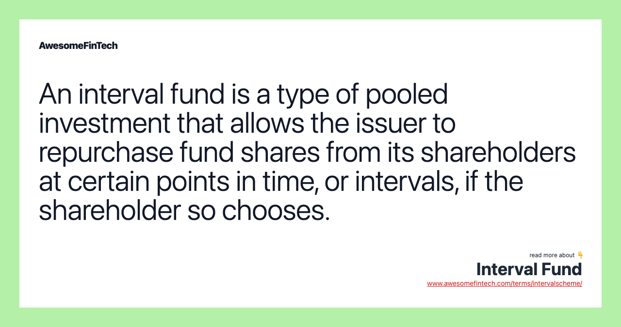 An interval fund is a type of pooled investment that allows the issuer to repurchase fund shares from its shareholders at certain points in time, or intervals, if the shareholder so chooses.