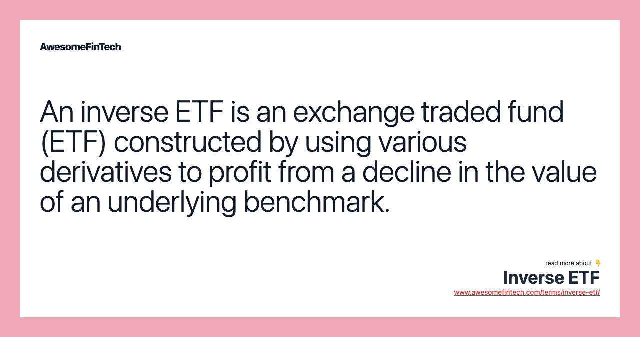 An inverse ETF is an exchange traded fund (ETF) constructed by using various derivatives to profit from a decline in the value of an underlying benchmark.