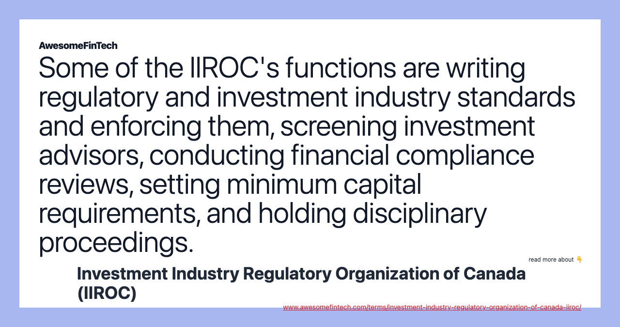 Some of the IIROC's functions are writing regulatory and investment industry standards and enforcing them, screening investment advisors, conducting financial compliance reviews, setting minimum capital requirements, and holding disciplinary proceedings.
