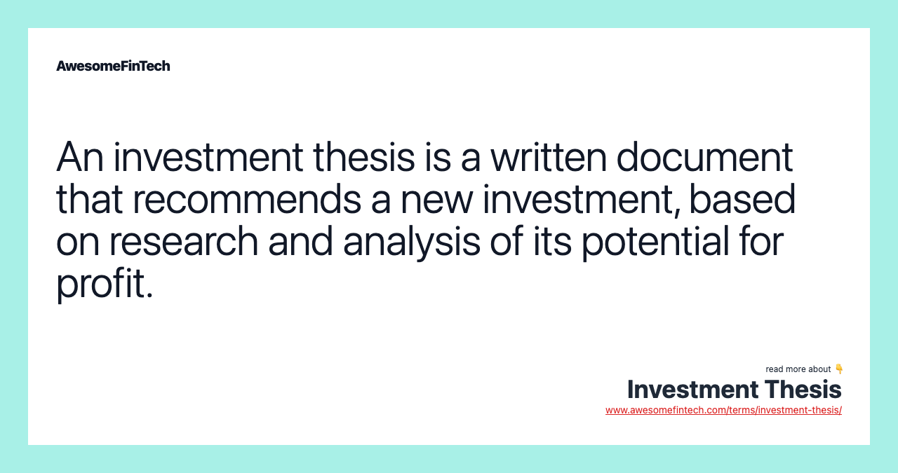 An investment thesis is a written document that recommends a new investment, based on research and analysis of its potential for profit.