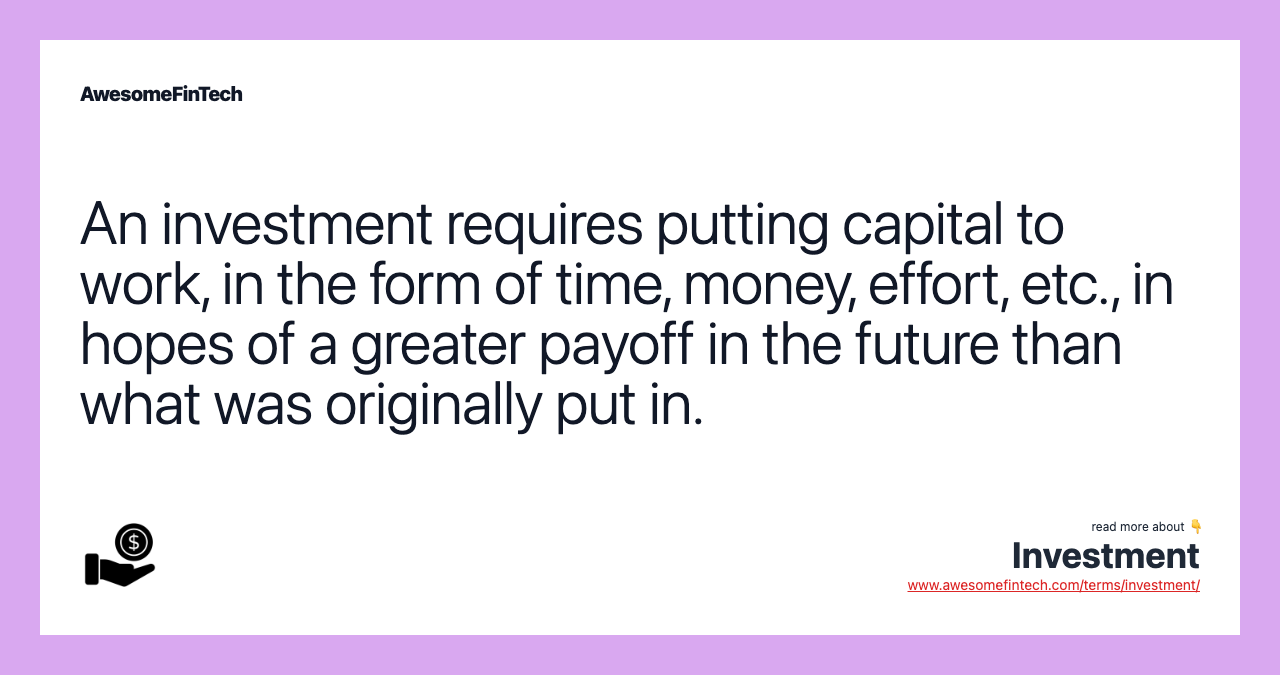 An investment requires putting capital to work, in the form of time, money, effort, etc., in hopes of a greater payoff in the future than what was originally put in.