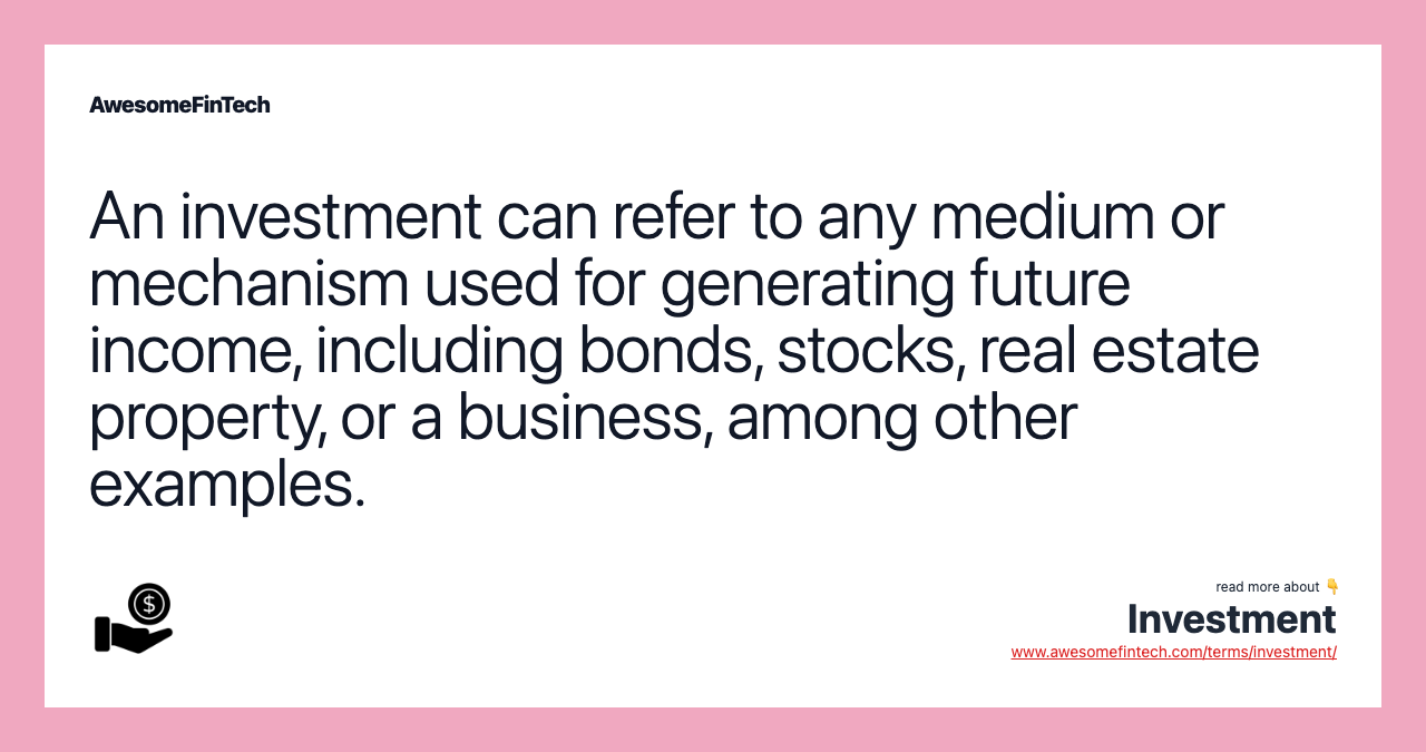 An investment can refer to any medium or mechanism used for generating future income, including bonds, stocks, real estate property, or a business, among other examples.