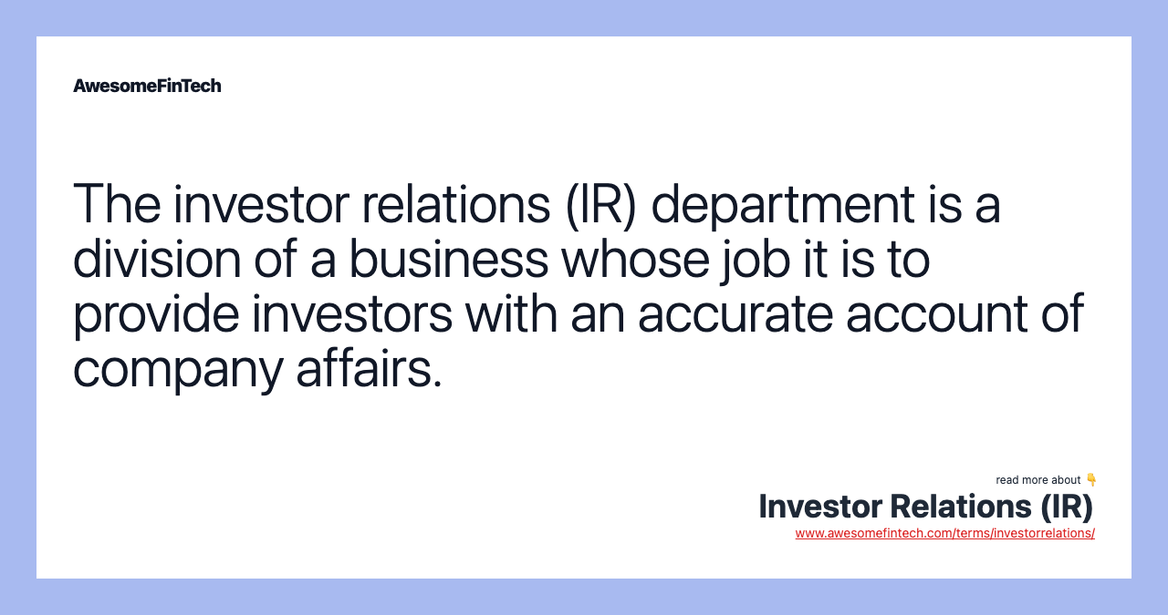 The investor relations (IR) department is a division of a business whose job it is to provide investors with an accurate account of company affairs.