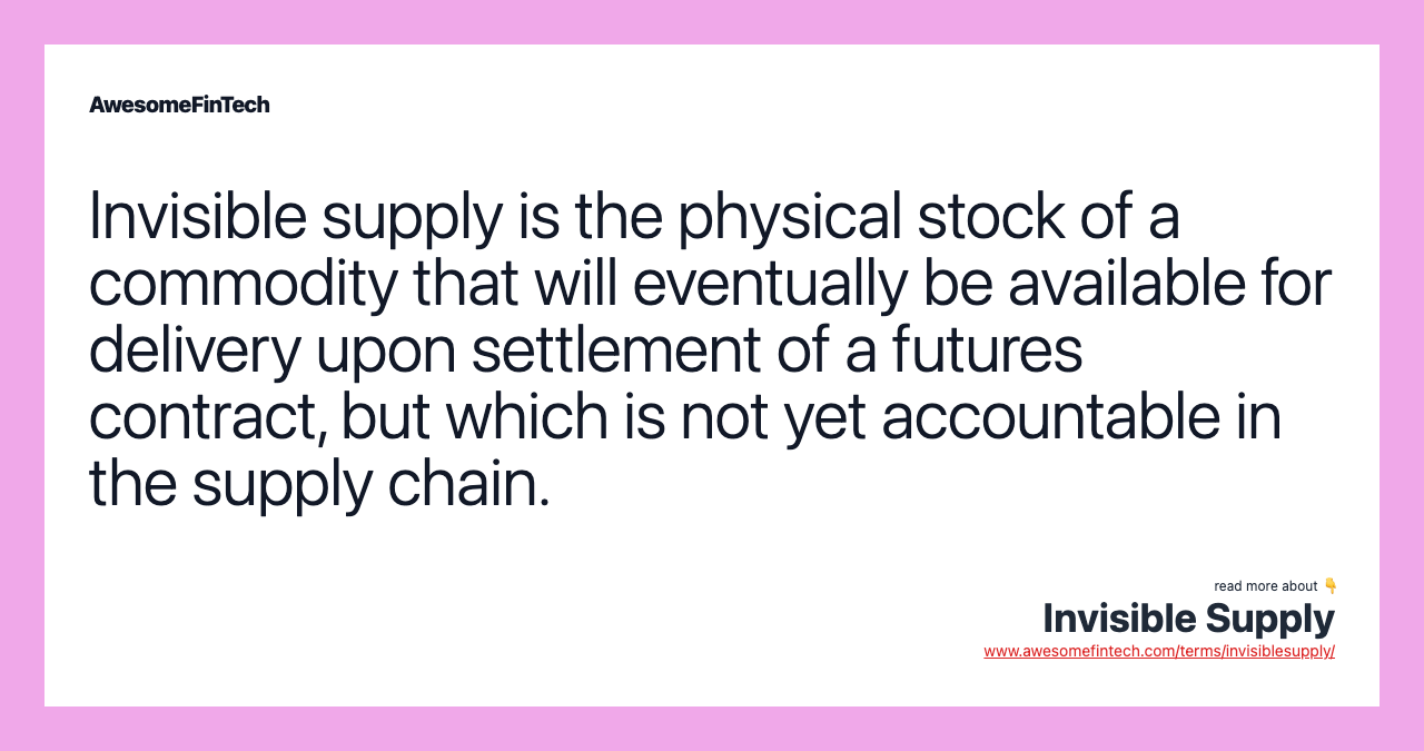 Invisible supply is the physical stock of a commodity that will eventually be available for delivery upon settlement of a futures contract, but which is not yet accountable in the supply chain.
