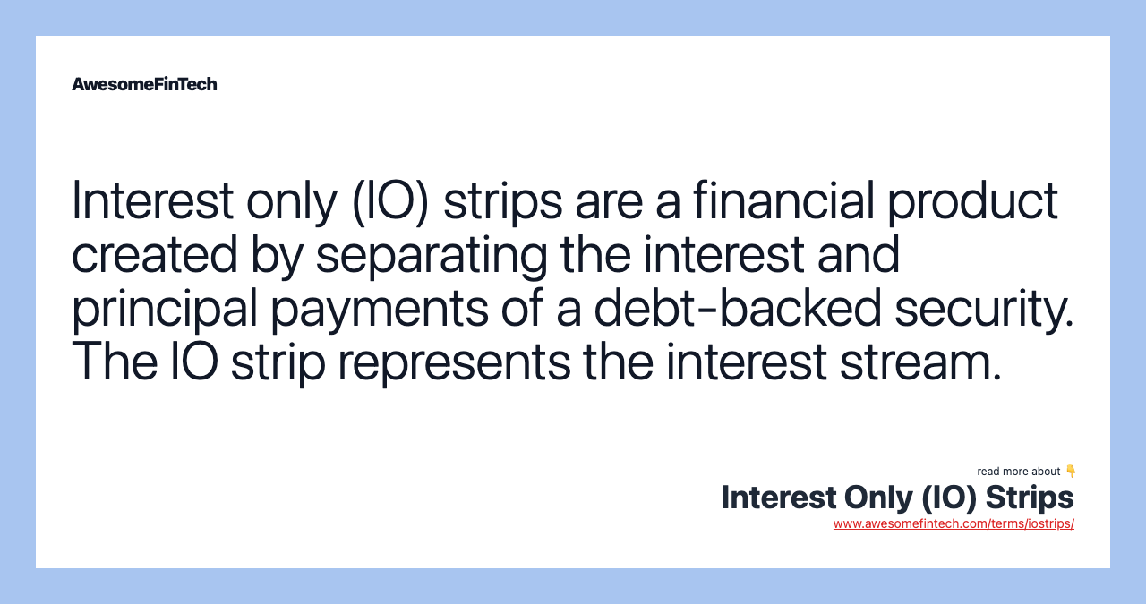 Interest only (IO) strips are a financial product created by separating the interest and principal payments of a debt-backed security. The IO strip represents the interest stream.