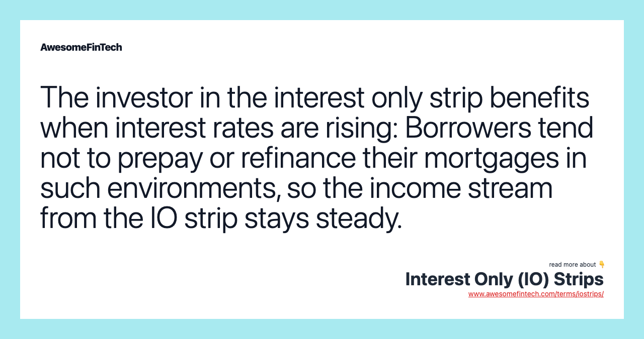 The investor in the interest only strip benefits when interest rates are rising: Borrowers tend not to prepay or refinance their mortgages in such environments, so the income stream from the IO strip stays steady.