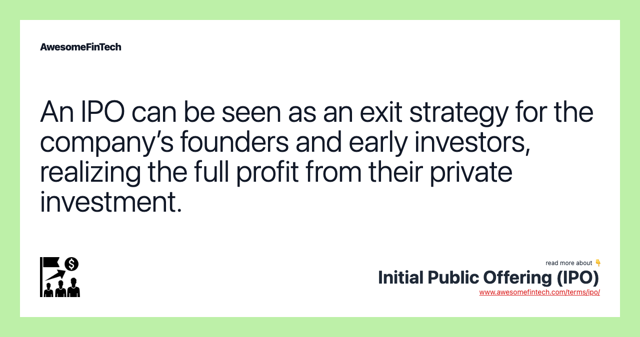 An IPO can be seen as an exit strategy for the company’s founders and early investors, realizing the full profit from their private investment.