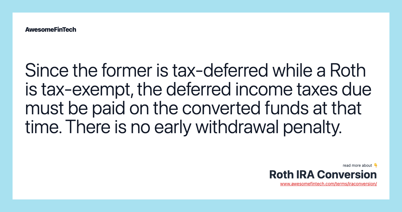 Since the former is tax-deferred while a Roth is tax-exempt, the deferred income taxes due must be paid on the converted funds at that time. There is no early withdrawal penalty.