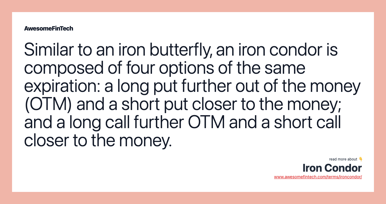Similar to an iron butterfly, an iron condor is composed of four options of the same expiration: a long put further out of the money (OTM) and a short put closer to the money; and a long call further OTM and a short call closer to the money.