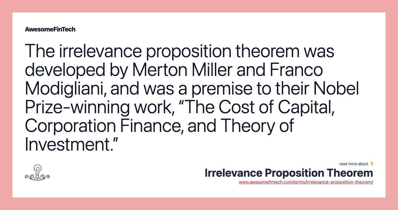 The irrelevance proposition theorem was developed by Merton Miller and Franco Modigliani, and was a premise to their Nobel Prize-winning work, “The Cost of Capital, Corporation Finance, and Theory of Investment.”