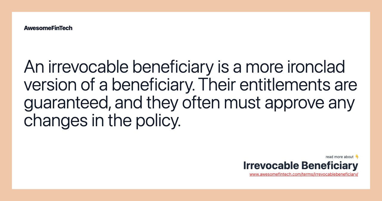 An irrevocable beneficiary is a more ironclad version of a beneficiary. Their entitlements are guaranteed, and they often must approve any changes in the policy.