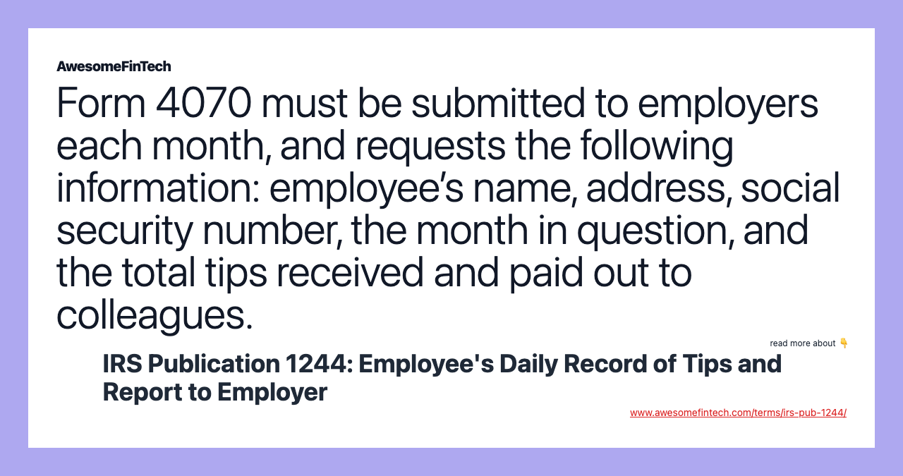 Form 4070 must be submitted to employers each month, and requests the following information: employee’s name, address, social security number, the month in question, and the total tips received and paid out to colleagues.