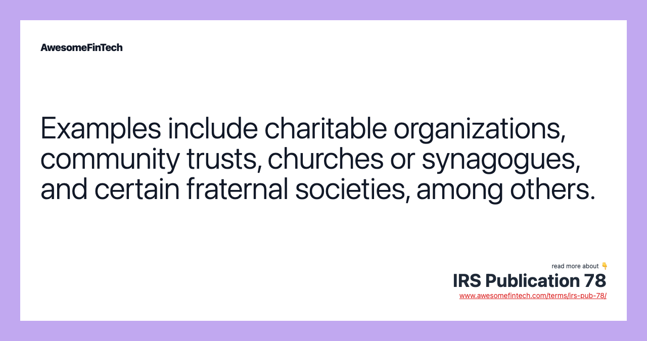 Examples include charitable organizations, community trusts, churches or synagogues, and certain fraternal societies, among others.