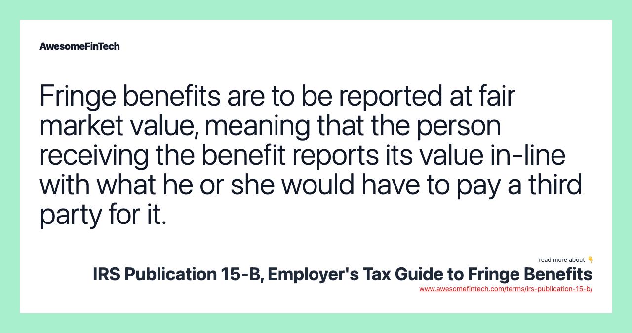 Fringe benefits are to be reported at fair market value, meaning that the person receiving the benefit reports its value in-line with what he or she would have to pay a third party for it.